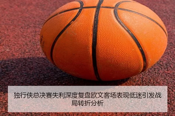 独行侠总决赛失利深度复盘欧文客场表现低迷引发战局转折分析
